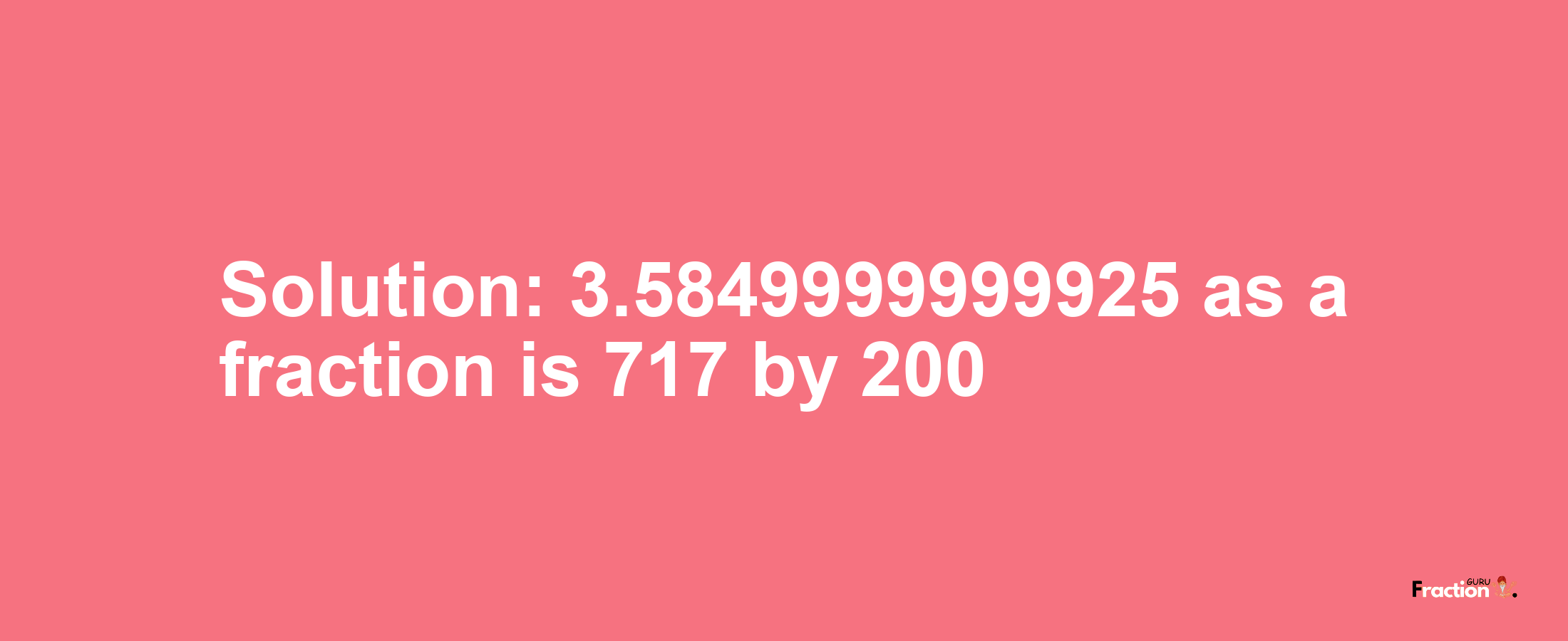 Solution:3.5849999999925 as a fraction is 717/200